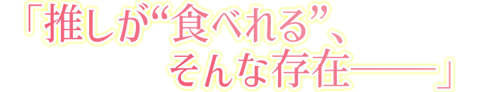 「推しが”食べれる”、そんな存在――――」